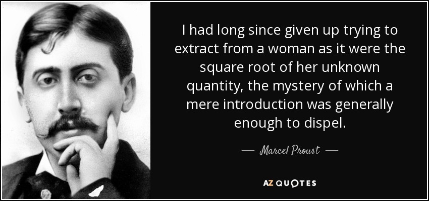 I had long since given up trying to extract from a woman as it were the square root of her unknown quantity, the mystery of which a mere introduction was generally enough to dispel. - Marcel Proust