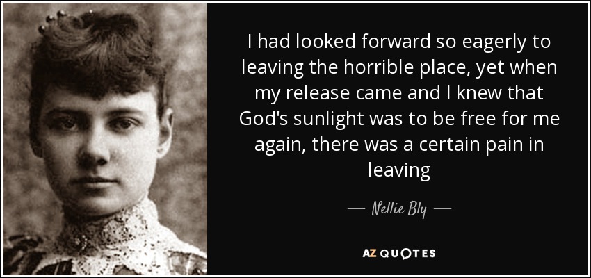 I had looked forward so eagerly to leaving the horrible place, yet when my release came and I knew that God's sunlight was to be free for me again, there was a certain pain in leaving - Nellie Bly