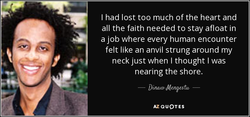 I had lost too much of the heart and all the faith needed to stay afloat in a job where every human encounter felt like an anvil strung around my neck just when I thought I was nearing the shore. - Dinaw Mengestu