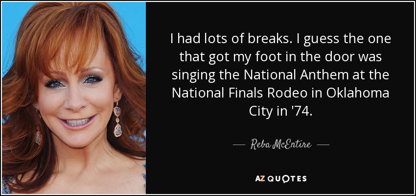 I had lots of breaks. I guess the one that got my foot in the door was singing the National Anthem at the National Finals Rodeo in Oklahoma City in '74. - Reba McEntire