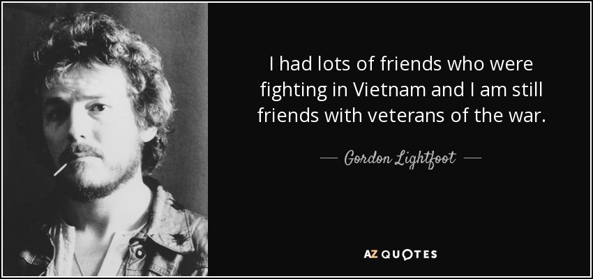 I had lots of friends who were fighting in Vietnam and I am still friends with veterans of the war. - Gordon Lightfoot