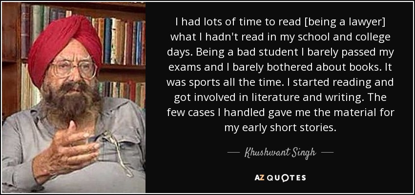 I had lots of time to read [being a lawyer] what I hadn't read in my school and college days. Being a bad student I barely passed my exams and I barely bothered about books. It was sports all the time. I started reading and got involved in literature and writing. The few cases I handled gave me the material for my early short stories. - Khushwant Singh