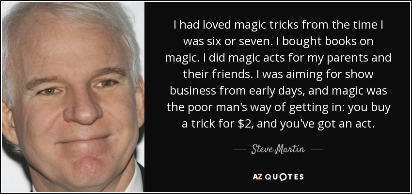 I had loved magic tricks from the time I was six or seven. I bought books on magic. I did magic acts for my parents and their friends. I was aiming for show business from early days, and magic was the poor man's way of getting in: you buy a trick for $2, and you've got an act. - Steve Martin