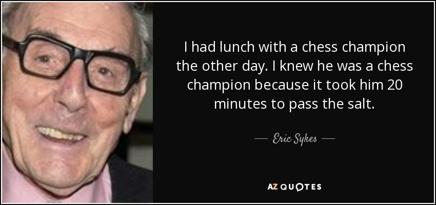 I had lunch with a chess champion the other day. I knew he was a chess champion because it took him 20 minutes to pass the salt. - Eric Sykes