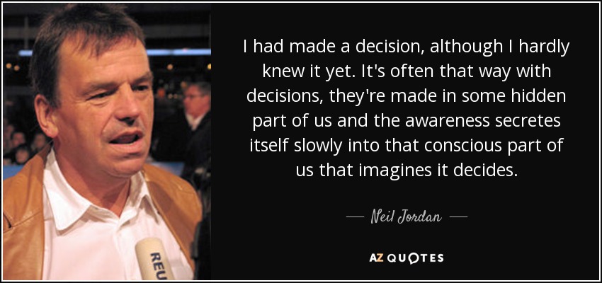I had made a decision, although I hardly knew it yet. It's often that way with decisions, they're made in some hidden part of us and the awareness secretes itself slowly into that conscious part of us that imagines it decides. - Neil Jordan