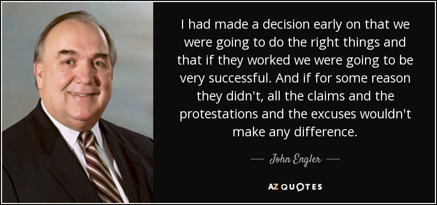 I had made a decision early on that we were going to do the right things and that if they worked we were going to be very successful. And if for some reason they didn't, all the claims and the protestations and the excuses wouldn't make any difference. - John Engler