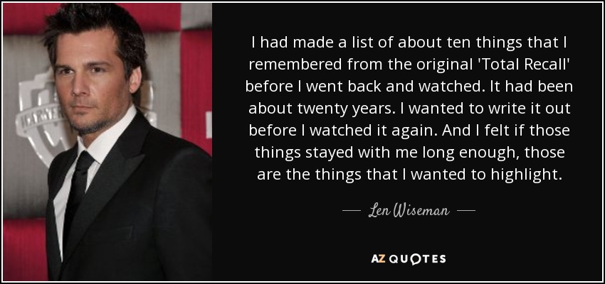 I had made a list of about ten things that I remembered from the original 'Total Recall' before I went back and watched. It had been about twenty years. I wanted to write it out before I watched it again. And I felt if those things stayed with me long enough, those are the things that I wanted to highlight. - Len Wiseman