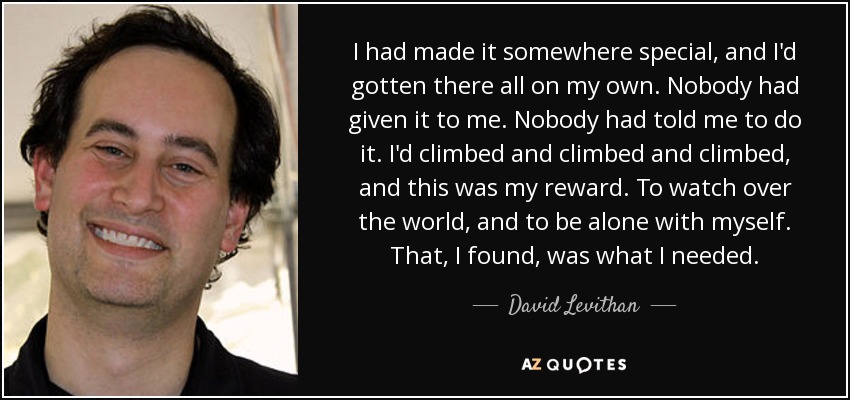 I had made it somewhere special, and I'd gotten there all on my own. Nobody had given it to me. Nobody had told me to do it. I'd climbed and climbed and climbed, and this was my reward. To watch over the world, and to be alone with myself. That, I found, was what I needed. - David Levithan
