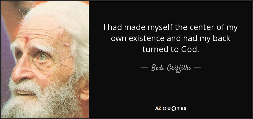 I had made myself the center of my own existence and had my back turned to God. - Bede Griffiths