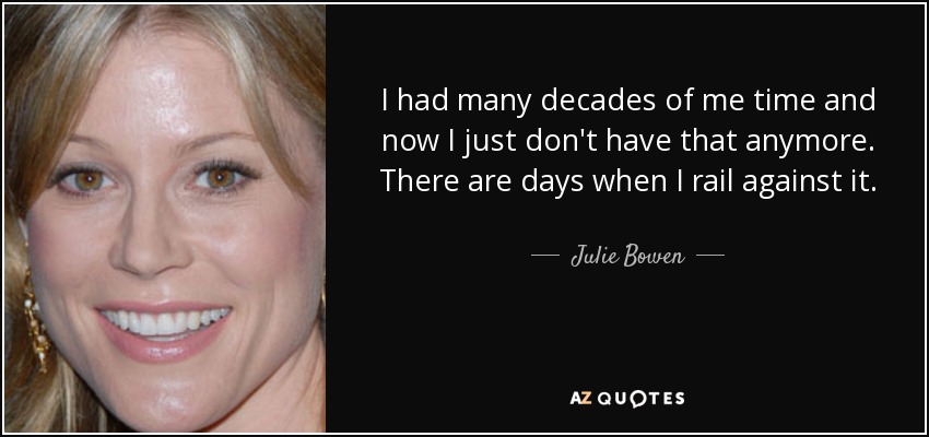 I had many decades of me time and now I just don't have that anymore. There are days when I rail against it. - Julie Bowen