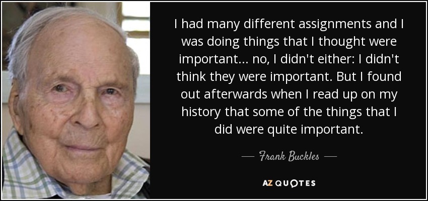I had many different assignments and I was doing things that I thought were important... no, I didn't either: I didn't think they were important. But I found out afterwards when I read up on my history that some of the things that I did were quite important. - Frank Buckles