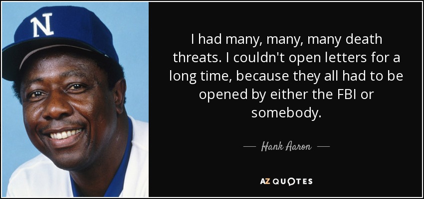 I had many, many, many death threats. I couldn't open letters for a long time, because they all had to be opened by either the FBI or somebody. - Hank Aaron