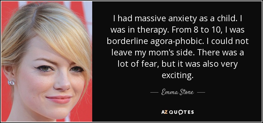 I had massive anxiety as a child. I was in therapy. From 8 to 10, I was borderline agora-phobic. I could not leave my mom's side. There was a lot of fear, but it was also very exciting. - Emma Stone
