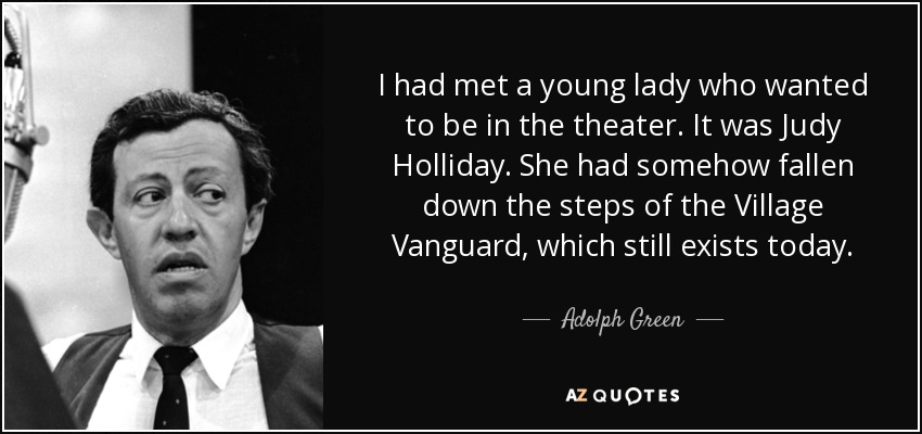I had met a young lady who wanted to be in the theater. It was Judy Holliday. She had somehow fallen down the steps of the Village Vanguard, which still exists today. - Adolph Green