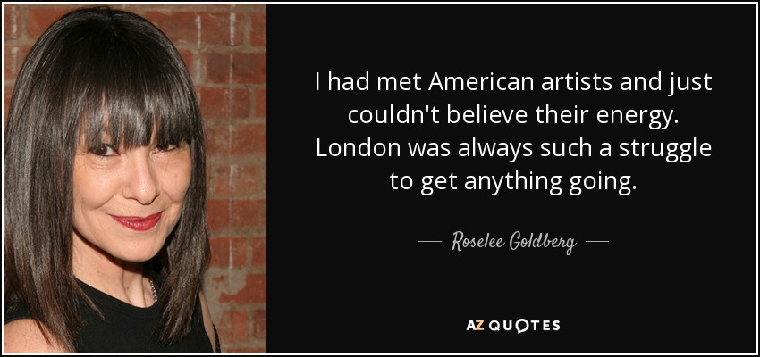 I had met American artists and just couldn't believe their energy. London was always such a struggle to get anything going. - Roselee Goldberg