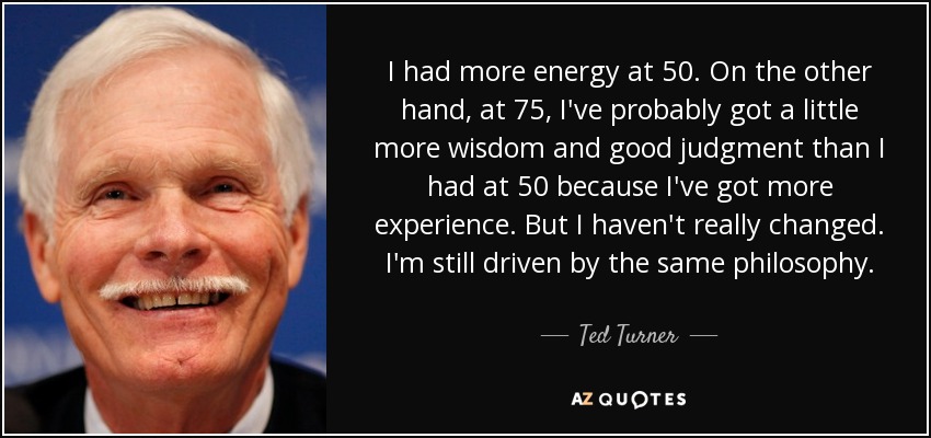 I had more energy at 50. On the other hand, at 75, I've probably got a little more wisdom and good judgment than I had at 50 because I've got more experience. But I haven't really changed. I'm still driven by the same philosophy. - Ted Turner