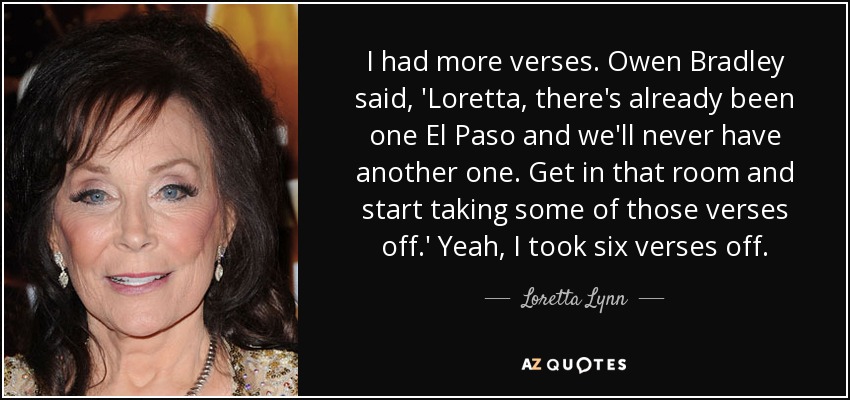 I had more verses . Owen Bradley said, 'Loretta, there's already been one El Paso and we'll never have another one. Get in that room and start taking some of those verses off.' Yeah, I took six verses off. - Loretta Lynn