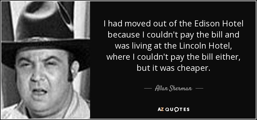 I had moved out of the Edison Hotel because I couldn't pay the bill and was living at the Lincoln Hotel, where I couldn't pay the bill either, but it was cheaper. - Allan Sherman