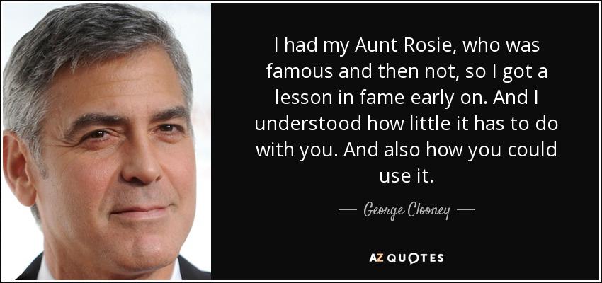 I had my Aunt Rosie, who was famous and then not, so I got a lesson in fame early on. And I understood how little it has to do with you. And also how you could use it. - George Clooney