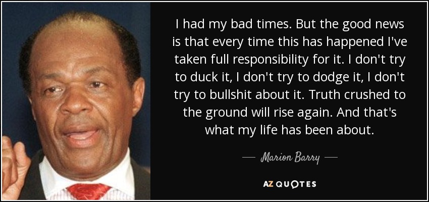 I had my bad times. But the good news is that every time this has happened I've taken full responsibility for it. I don't try to duck it, I don't try to dodge it, I don't try to bullshit about it. Truth crushed to the ground will rise again. And that's what my life has been about. - Marion Barry