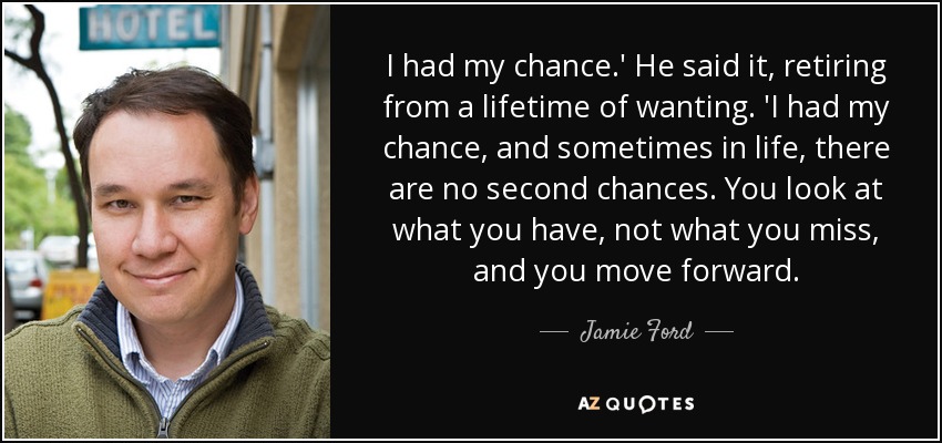 I had my chance.' He said it, retiring from a lifetime of wanting. 'I had my chance, and sometimes in life, there are no second chances. You look at what you have, not what you miss, and you move forward. - Jamie Ford