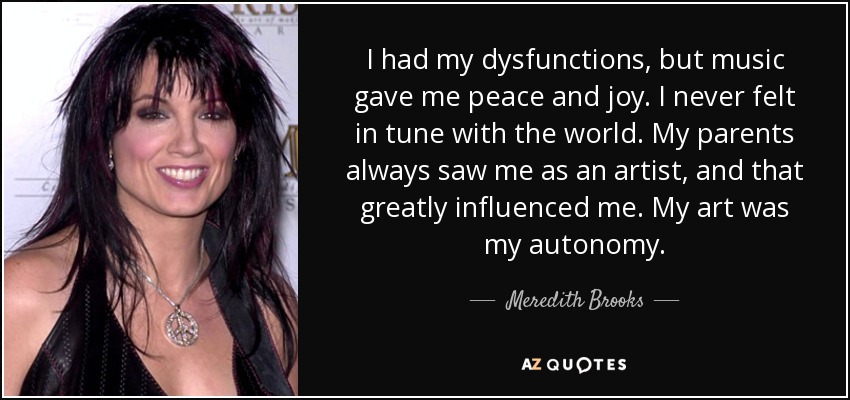 I had my dysfunctions, but music gave me peace and joy. I never felt in tune with the world. My parents always saw me as an artist, and that greatly influenced me. My art was my autonomy. - Meredith Brooks