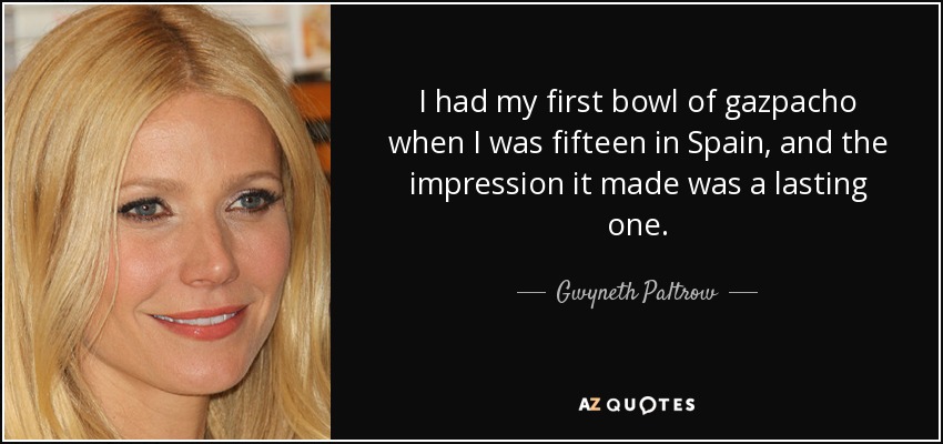 I had my first bowl of gazpacho when I was fifteen in Spain, and the impression it made was a lasting one. - Gwyneth Paltrow