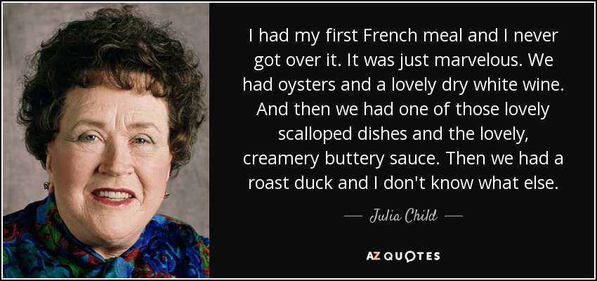 I had my first French meal and I never got over it. It was just marvelous. We had oysters and a lovely dry white wine. And then we had one of those lovely scalloped dishes and the lovely, creamery buttery sauce. Then we had a roast duck and I don't know what else. - Julia Child