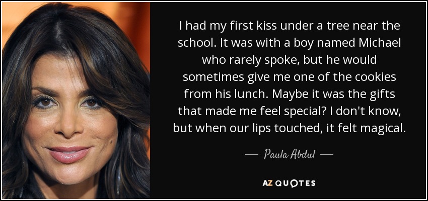 I had my first kiss under a tree near the school. It was with a boy named Michael who rarely spoke, but he would sometimes give me one of the cookies from his lunch. Maybe it was the gifts that made me feel special? I don't know, but when our lips touched, it felt magical. - Paula Abdul I had my first kiss under a tree near the school. It was with a boy named Michael who rarely spoke, but he would sometimes give me one of the cookies from his lunch. Maybe it was the gifts that made me feel special? I don't know, but when our lips touched, it felt magical. - Paula Abdul