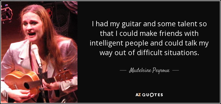 I had my guitar and some talent so that I could make friends with intelligent people and could talk my way out of difficult situations. - Madeleine Peyroux