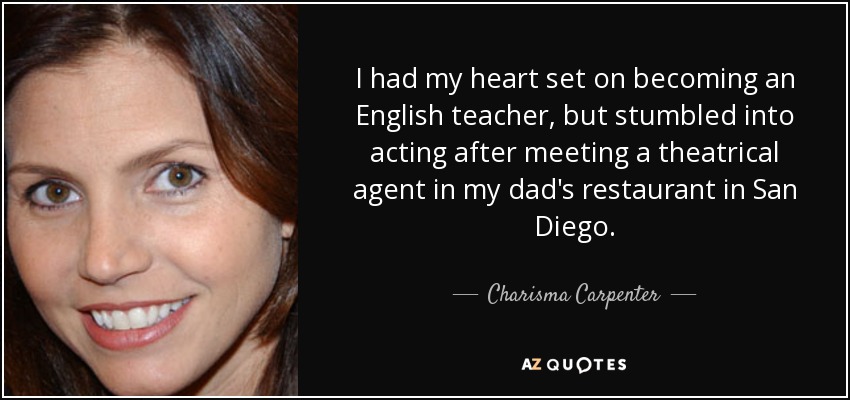 I had my heart set on becoming an English teacher, but stumbled into acting after meeting a theatrical agent in my dad's restaurant in San Diego. - Charisma Carpenter