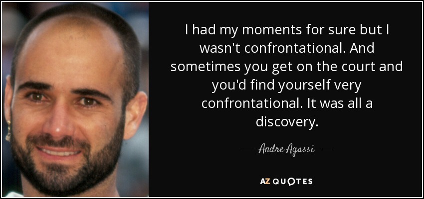 I had my moments for sure but I wasn't confrontational. And sometimes you get on the court and you'd find yourself very confrontational. It was all a discovery. - Andre Agassi
