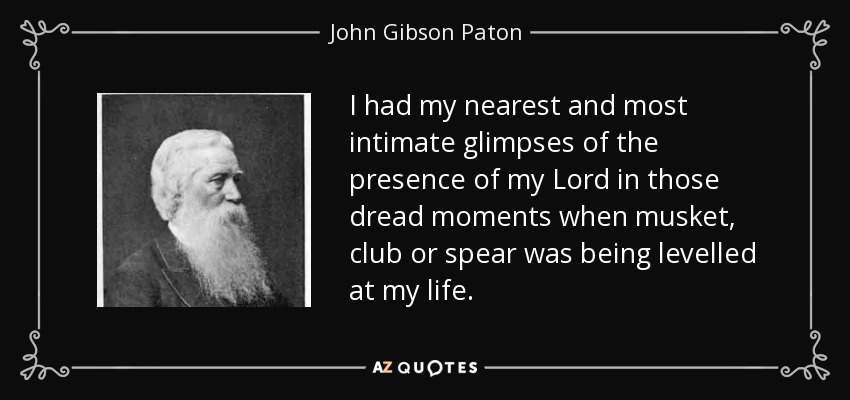 I had my nearest and most intimate glimpses of the presence of my Lord in those dread moments when musket, club or spear was being levelled at my life. - John Gibson Paton