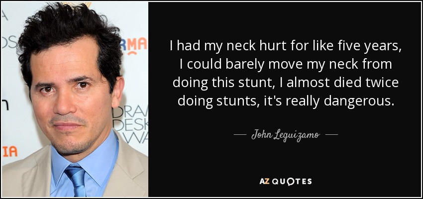 I had my neck hurt for like five years, I could barely move my neck from doing this stunt, I almost died twice doing stunts, it's really dangerous. - John Leguizamo
