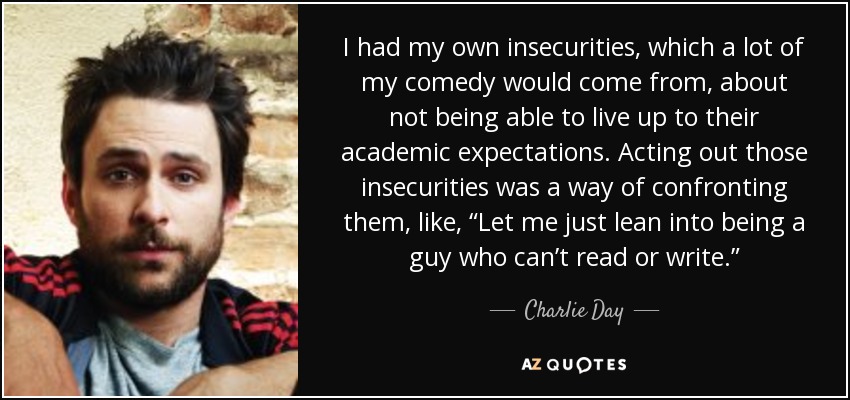 I had my own insecurities, which a lot of my comedy would come from, about not being able to live up to their academic expectations. Acting out those insecurities was a way of confronting them, like, “Let me just lean into being a guy who can’t read or write.” - Charlie Day