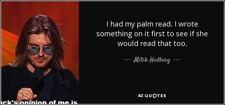 I had my palm read. I wrote something on it first to see if she would read that too. - Mitch Hedberg