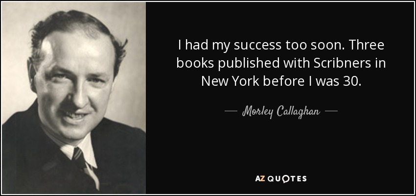 I had my success too soon. Three books published with Scribners in New York before I was 30. - Morley Callaghan