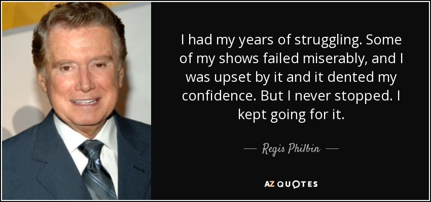 I had my years of struggling. Some of my shows failed miserably, and I was upset by it and it dented my confidence. But I never stopped. I kept going for it. - Regis Philbin