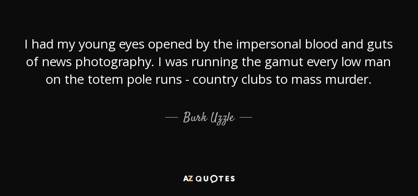 I had my young eyes opened by the impersonal blood and guts of news photography. I was running the gamut every low man on the totem pole runs - country clubs to mass murder. - Burk Uzzle