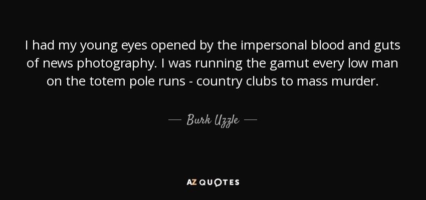 I had my young eyes opened by the impersonal blood and guts of news photography. I was running the gamut every low man on the totem pole runs - country clubs to mass murder. - Burk Uzzle