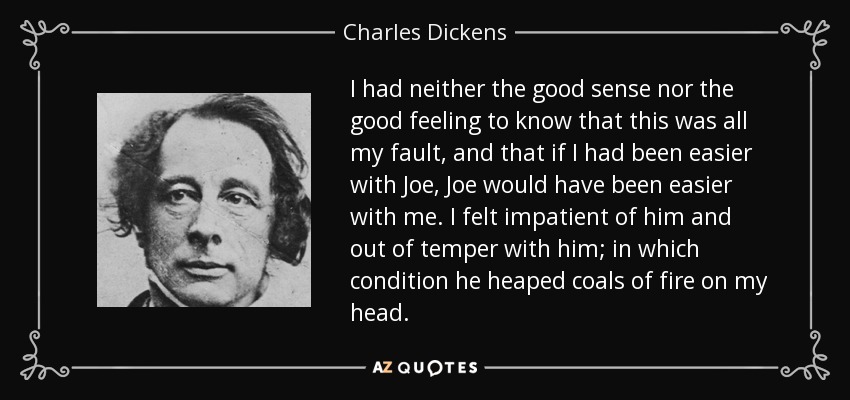 I had neither the good sense nor the good feeling to know that this was all my fault, and that if I had been easier with Joe, Joe would have been easier with me. I felt impatient of him and out of temper with him; in which condition he heaped coals of fire on my head. - Charles Dickens