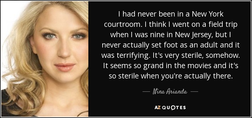 I had never been in a New York courtroom. I think I went on a field trip when I was nine in New Jersey, but I never actually set foot as an adult and it was terrifying. It's very sterile, somehow. It seems so grand in the movies and it's so sterile when you're actually there. - Nina Arianda