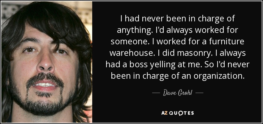 I had never been in charge of anything. I'd always worked for someone. I worked for a furniture warehouse. I did masonry. I always had a boss yelling at me. So I'd never been in charge of an organization. - Dave Grohl