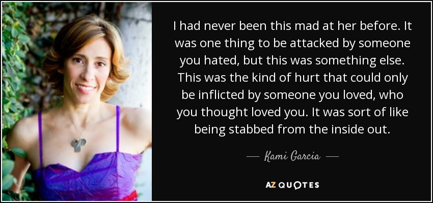 I had never been this mad at her before. It was one thing to be attacked by someone you hated, but this was something else. This was the kind of hurt that could only be inflicted by someone you loved, who you thought loved you. It was sort of like being stabbed from the inside out. - Kami Garcia