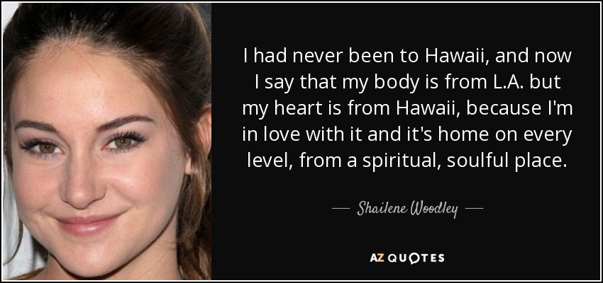 I had never been to Hawaii, and now I say that my body is from L.A. but my heart is from Hawaii, because I'm in love with it and it's home on every level, from a spiritual, soulful place. - Shailene Woodley