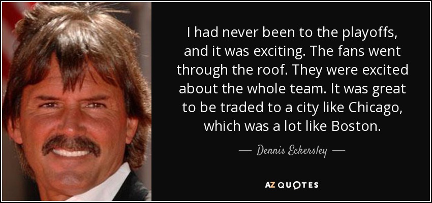 I had never been to the playoffs, and it was exciting. The fans went through the roof. They were excited about the whole team. It was great to be traded to a city like Chicago, which was a lot like Boston. - Dennis Eckersley