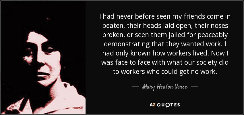 I had never before seen my friends come in beaten, their heads laid open, their noses broken, or seen them jailed for peaceably demonstrating that they wanted work. I had only known how workers lived. Now I was face to face with what our society did to workers who could get no work. - Mary Heaton Vorse