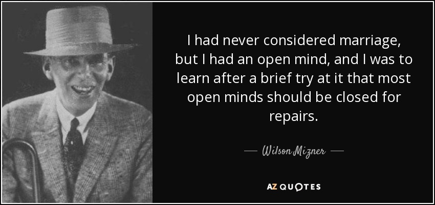 I had never considered marriage, but I had an open mind, and I was to learn after a brief try at it that most open minds should be closed for repairs. - Wilson Mizner