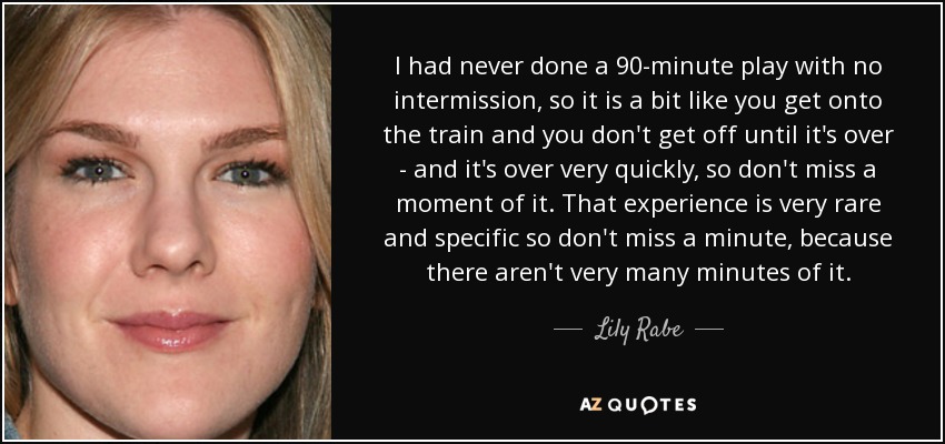I had never done a 90-minute play with no intermission, so it is a bit like you get onto the train and you don't get off until it's over - and it's over very quickly, so don't miss a moment of it. That experience is very rare and specific so don't miss a minute, because there aren't very many minutes of it. - Lily Rabe