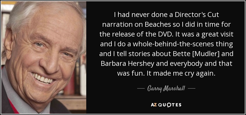 I had never done a Director's Cut narration on Beaches so I did in time for the release of the DVD. It was a great visit and I do a whole-behind-the-scenes thing and I tell stories about Bette [Mudler] and Barbara Hershey and everybody and that was fun. It made me cry again. - Garry Marshall